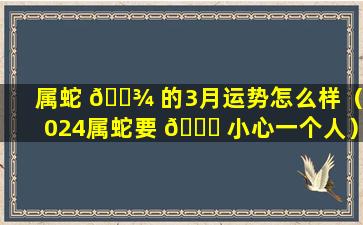 属蛇 🌾 的3月运势怎么样（2024属蛇要 🐟 小心一个人）